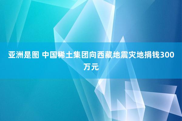 亚洲是图 中国稀土集团向西藏地震灾地捐钱300万元