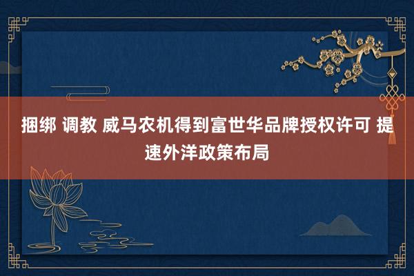 捆绑 调教 威马农机得到富世华品牌授权许可 提速外洋政策布局