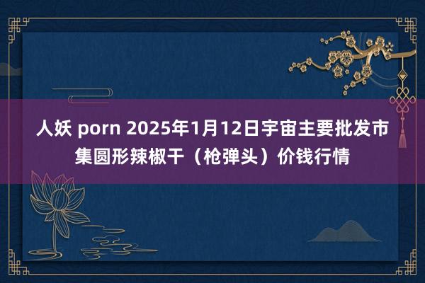 人妖 porn 2025年1月12日宇宙主要批发市集圆形辣椒干（枪弹头）价钱行情