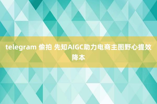 telegram 偷拍 先知AIGC助力电商主图野心提效降本