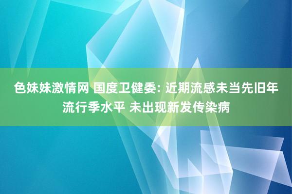 色妹妹激情网 国度卫健委: 近期流感未当先旧年流行季水平 未出现新发传染病