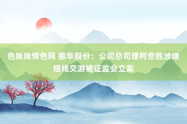 色妹妹情色网 振华股份：公司总司理柯愈胜涉嫌短线交游被证监会立案