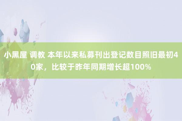 小黑屋 调教 本年以来私募刊出登记数目照旧最初40家，比较于昨年同期增长超100%