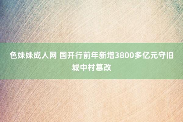 色妹妹成人网 国开行前年新增3800多亿元守旧城中村篡改