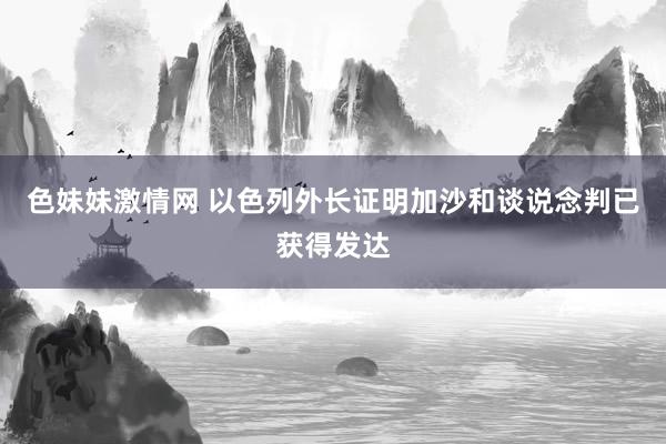 色妹妹激情网 以色列外长证明加沙和谈说念判已获得发达