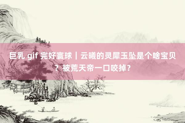 巨乳 gif 完好寰球｜云曦的灵犀玉坠是个啥宝贝？被荒天帝一口咬掉？