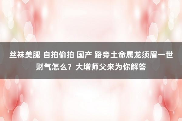 丝袜美腿 自拍偷拍 国产 路旁土命属龙须眉一世财气怎么？大增师父来为你解答