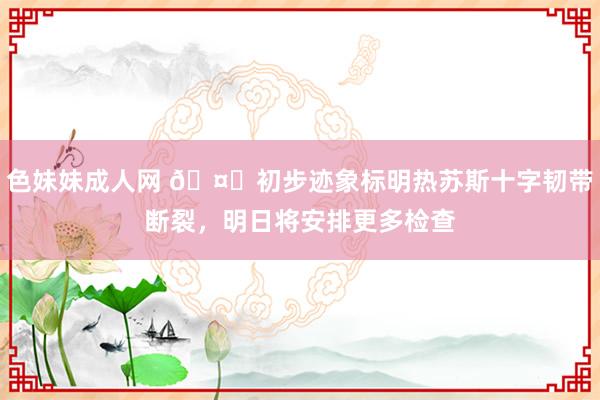 色妹妹成人网 🤕初步迹象标明热苏斯十字韧带断裂，明日将安排更多检查