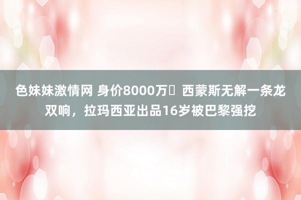 色妹妹激情网 身价8000万❗西蒙斯无解一条龙双响，拉玛西亚出品16岁被巴黎强挖