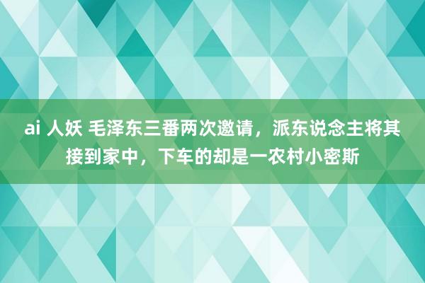 ai 人妖 毛泽东三番两次邀请，派东说念主将其接到家中，下车的却是一农村小密斯