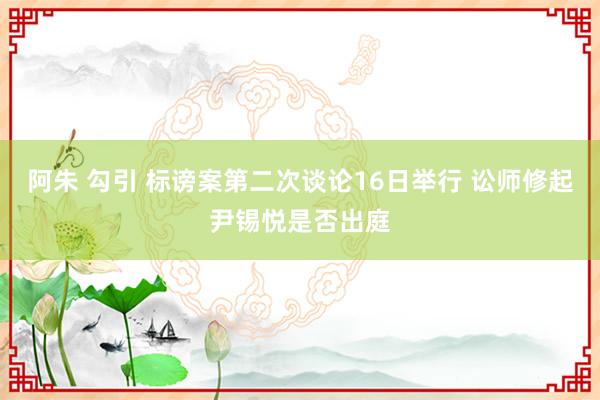 阿朱 勾引 标谤案第二次谈论16日举行 讼师修起尹锡悦是否出庭