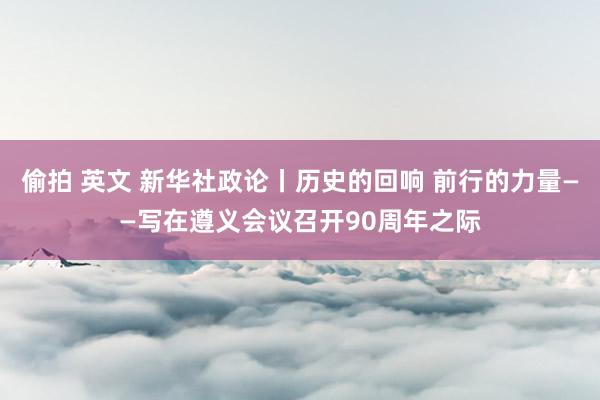 偷拍 英文 新华社政论丨历史的回响 前行的力量——写在遵义会议召开90周年之际