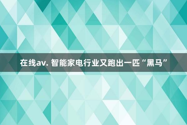 在线av. 智能家电行业又跑出一匹“黑马”