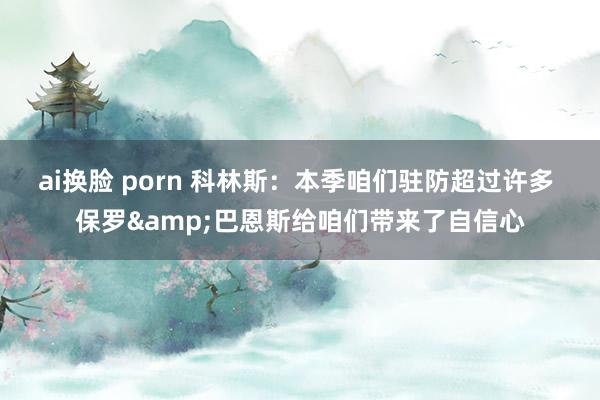 ai换脸 porn 科林斯：本季咱们驻防超过许多 保罗&巴恩斯给咱们带来了自信心