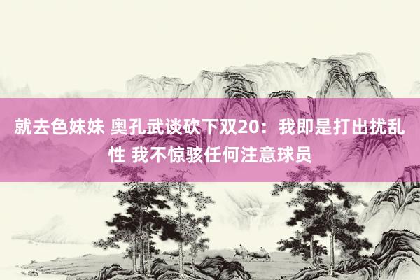 就去色妹妹 奥孔武谈砍下双20：我即是打出扰乱性 我不惊骇任何注意球员