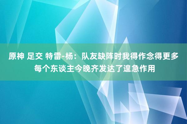 原神 足交 特雷-杨：队友缺阵时我得作念得更多 每个东谈主今晚齐发达了遑急作用