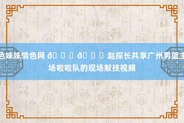 色妹妹情色网 😍😍赵探长共享广州男篮主场啦啦队的现场献技视频