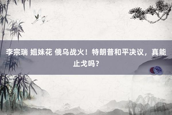 李宗瑞 姐妹花 俄乌战火！特朗普和平决议，真能止戈吗？