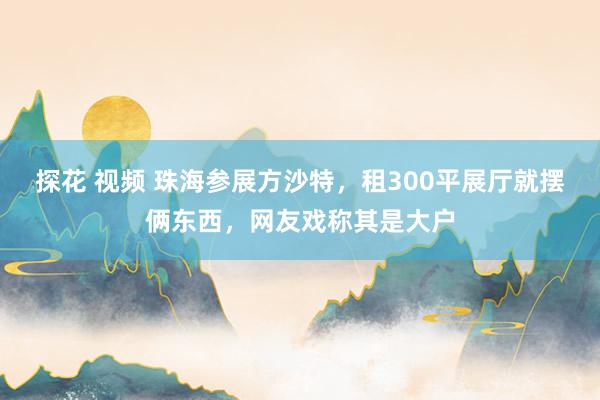 探花 视频 珠海参展方沙特，租300平展厅就摆俩东西，网友戏称其是大户