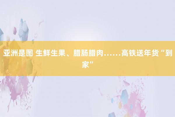 亚洲是图 生鲜生果、腊肠腊肉……高铁送年货“到家”