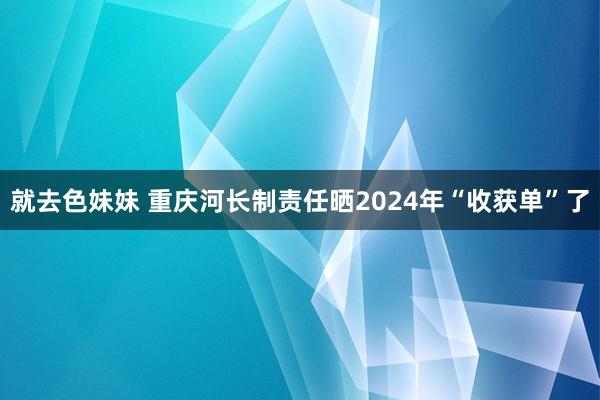 就去色妹妹 重庆河长制责任晒2024年“收获单”了