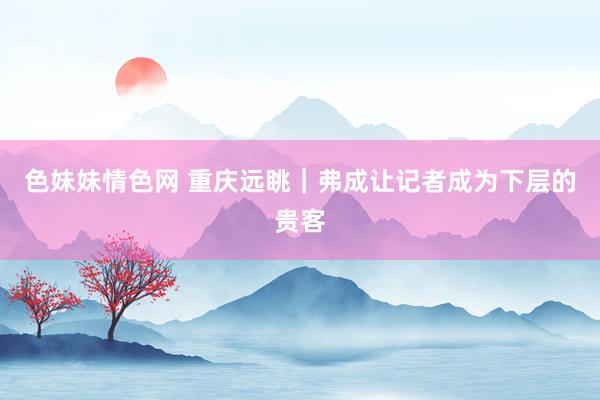 色妹妹情色网 重庆远眺｜弗成让记者成为下层的贵客