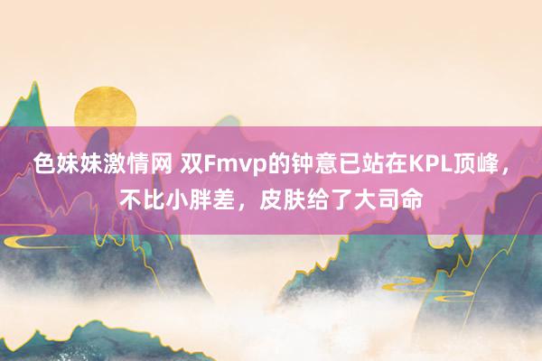 色妹妹激情网 双Fmvp的钟意已站在KPL顶峰，不比小胖差，皮肤给了大司命