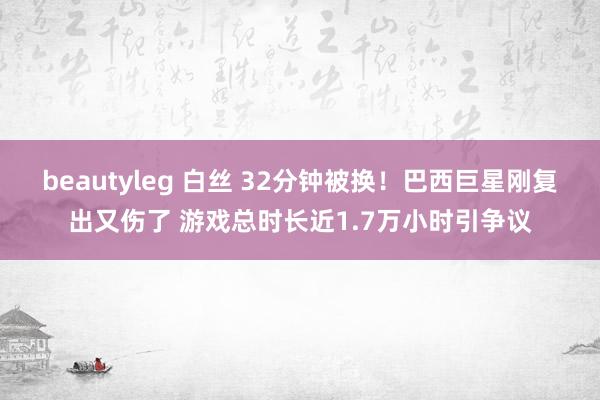 beautyleg 白丝 32分钟被换！巴西巨星刚复出又伤了 游戏总时长近1.7万小时引争议