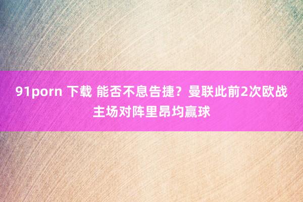91porn 下载 能否不息告捷？曼联此前2次欧战主场对阵里昂均赢球