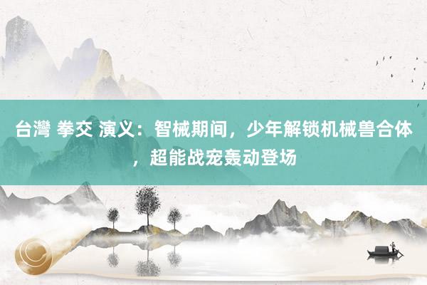 台灣 拳交 演义：智械期间，少年解锁机械兽合体，超能战宠轰动登场